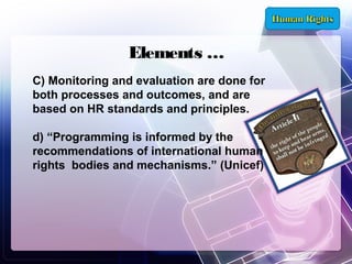 Elements …
C) Monitoring and evaluation are done for
both processes and outcomes, and are
based on HR standards and principles.
d) “Programming is informed by the
recommendations of international human
rights bodies and mechanisms.” (Unicef)

 