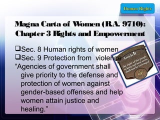Magna Carta of W
omen (R.A. 9710):
Chapter 3 Rights and Empowerment
Sec. 8 Human rights of women
Sec. 9 Protection from violence
“Agencies of government shall
give priority to the defense and
protection of women against
gender-based offenses and help
women attain justice and
healing.”

 