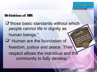 Definition of HR

“those basic standards without which
people cannot life in dignity as
human beings.”
“ Human are the foundation of
freedom, justice and peace. Their
respect allows the individual and the
community to fully develop.”

 