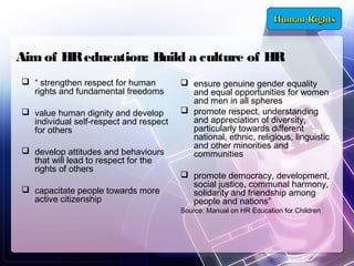 Aim of HR education: Build a culture of HR
 “ strengthen respect for human
rights and fundamental freedoms
 value human dignity and develop
individual self-respect and respect
for others
 develop attitudes and behaviours
that will lead to respect for the
rights of others
 capacitate people towards more
active citizenship

 ensure genuine gender equality
and equal opportunities for women
and men in all spheres
 promote respect, understanding
and appreciation of diversity,
particularly towards different
national, ethnic, religious, linguistic
and other minorities and
communities
 promote democracy, development,
social justice, communal harmony,
solidarity and friendship among
people and nations”
Source: Manual on HR Education for Children

 