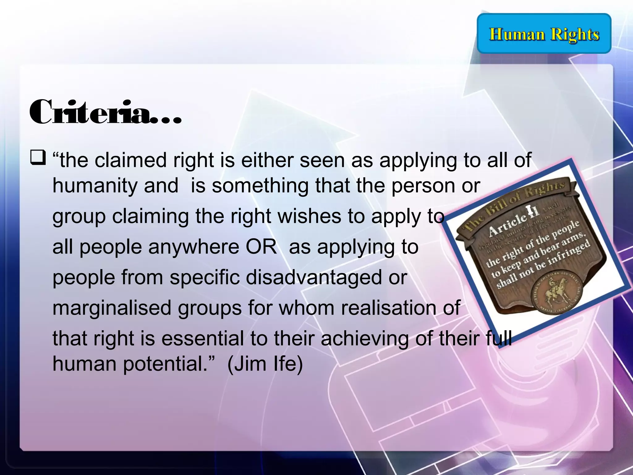 Criteria…
 “the claimed right is either seen as applying to all of
humanity and is something that the person or
group claiming the right wishes to apply to
all people anywhere OR as applying to
people from specific disadvantaged or
marginalised groups for whom realisation of
that right is essential to their achieving of their full
human potential.” (Jim Ife)

 