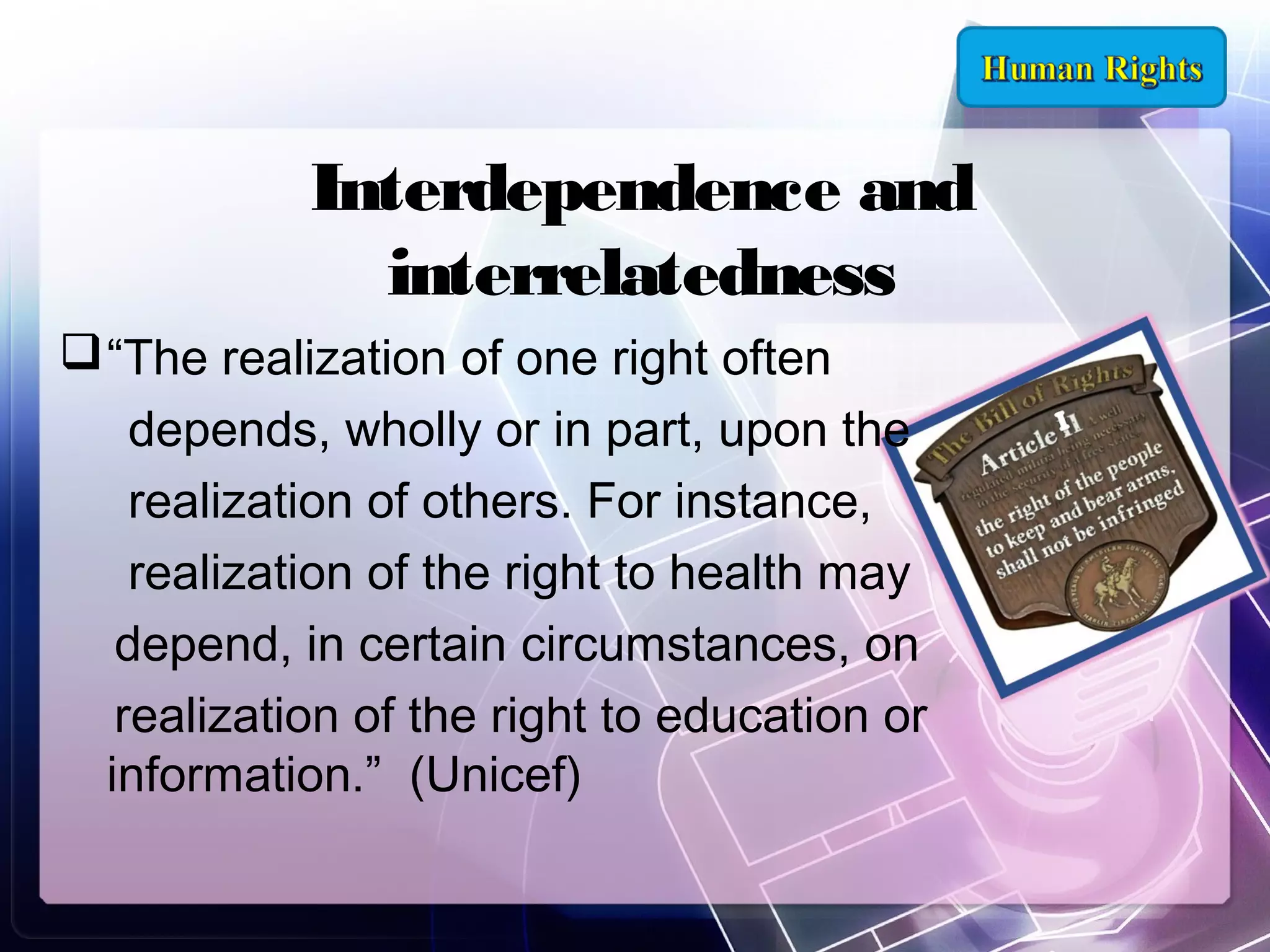 Interdependence and
interrelatedness
 “The realization of one right often
depends, wholly or in part, upon the
realization of others. For instance,
realization of the right to health may
depend, in certain circumstances, on
realization of the right to education or
information.” (Unicef)

 