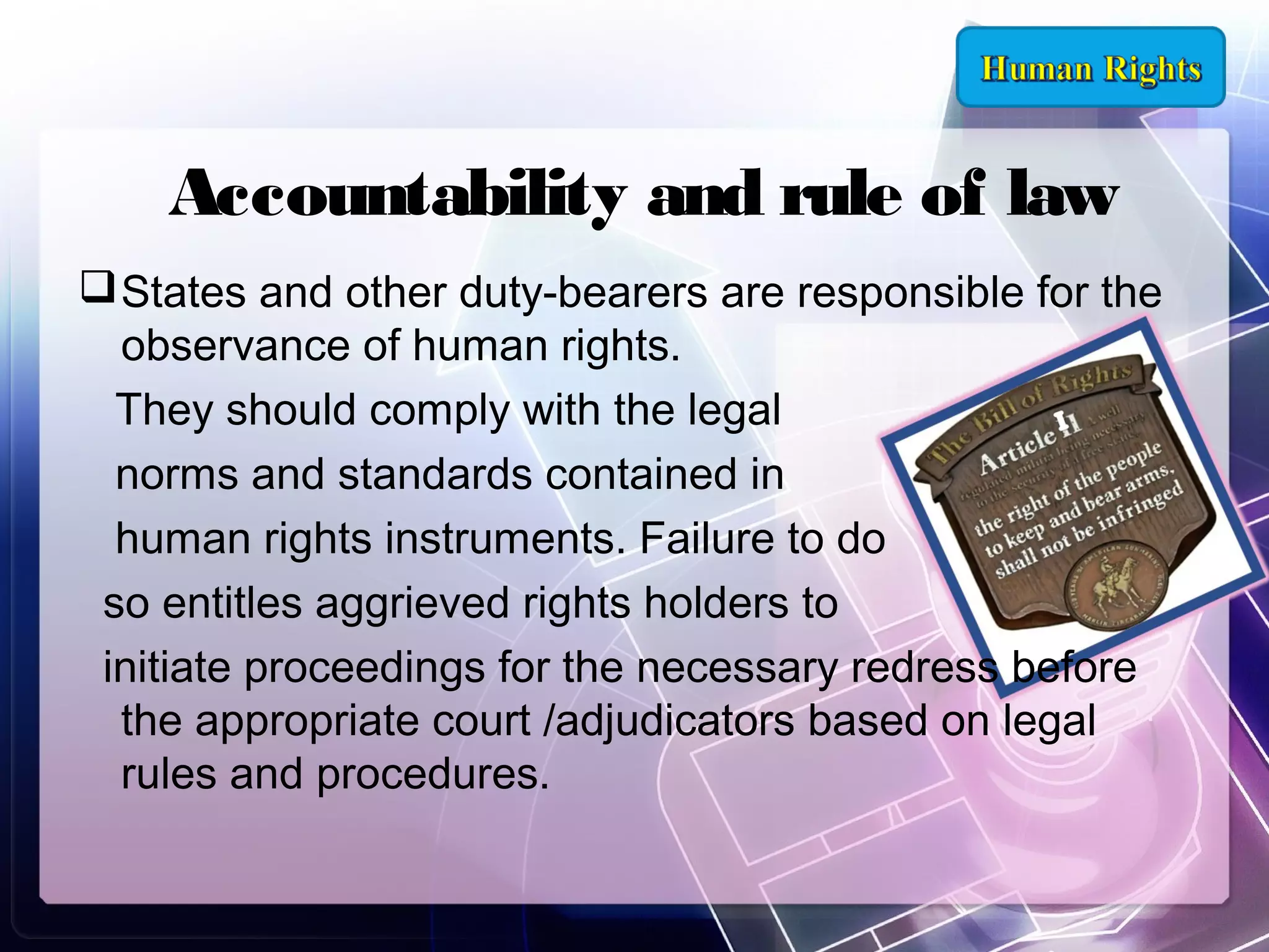 Accountability and rule of law
 States and other duty-bearers are responsible for the
observance of human rights.
They should comply with the legal
norms and standards contained in
human rights instruments. Failure to do
so entitles aggrieved rights holders to
initiate proceedings for the necessary redress before
the appropriate court /adjudicators based on legal
rules and procedures.

 