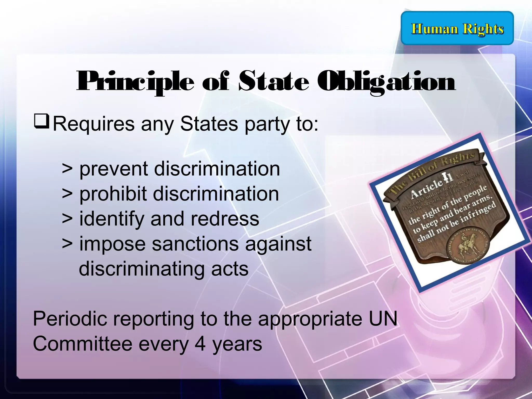 Principle of State Obligation
 Requires any States party to:
> prevent discrimination
> prohibit discrimination
> identify and redress
> impose sanctions against
discriminating acts
Periodic reporting to the appropriate UN
Committee every 4 years

 