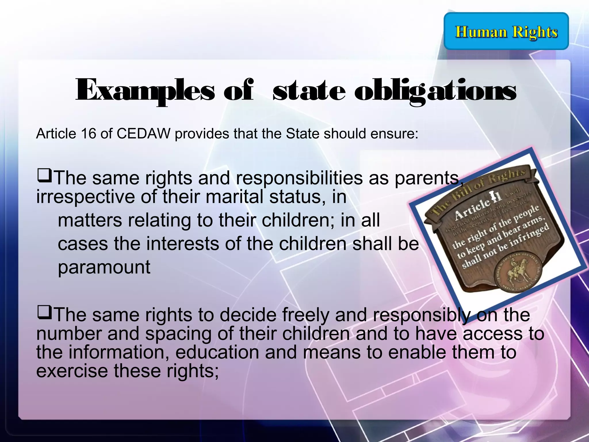 Examples of state obligations
Article 16 of CEDAW provides that the State should ensure:

The same rights and responsibilities as parents,
irrespective of their marital status, in
matters relating to their children; in all
cases the interests of the children shall be
paramount
The same rights to decide freely and responsibly on the
number and spacing of their children and to have access to
the information, education and means to enable them to
exercise these rights;

 