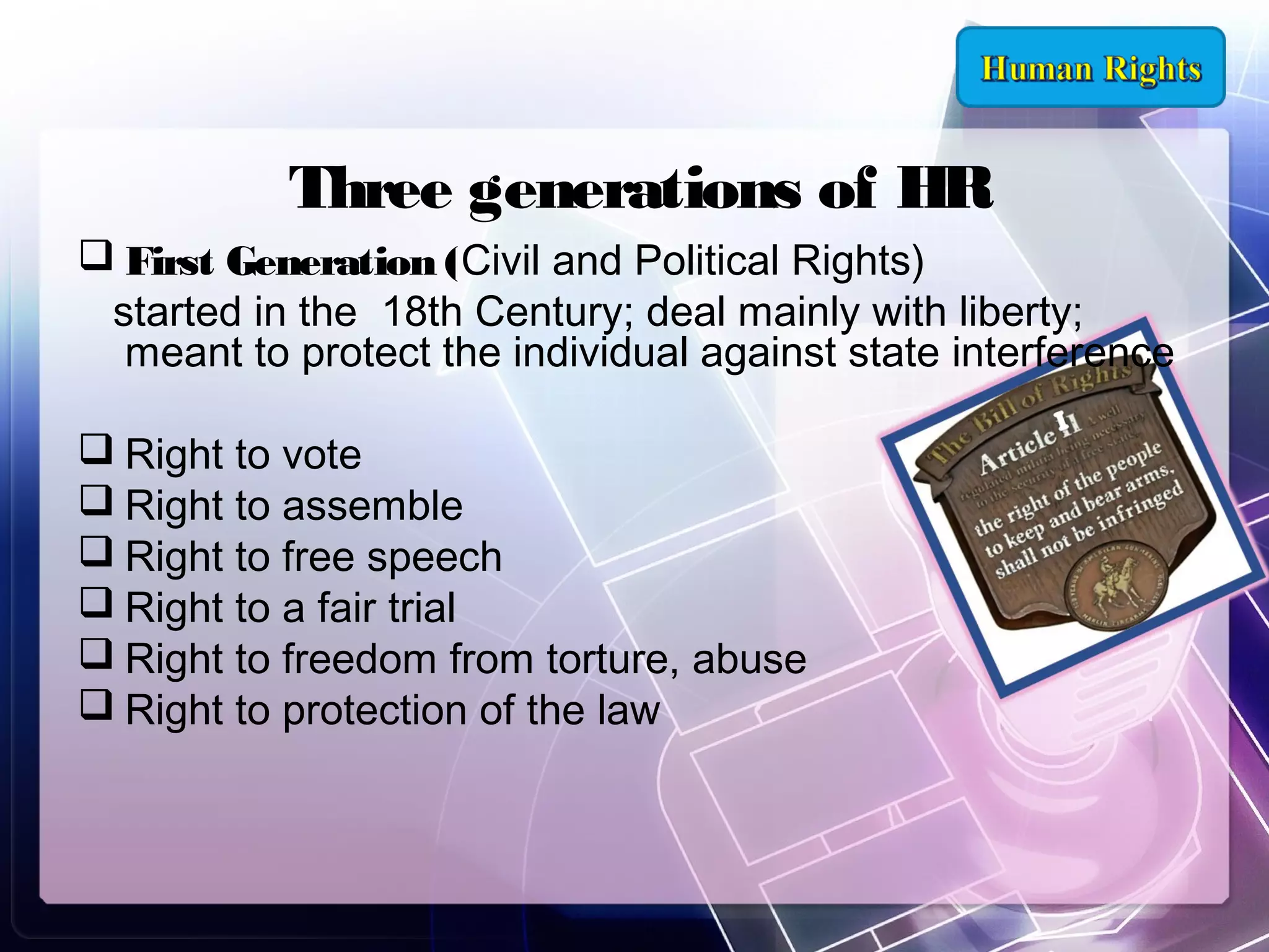 Three generations of HR
 First Generation (Civil and Political Rights)
started in the 18th Century; deal mainly with liberty;
meant to protect the individual against state interference
 Right to vote
 Right to assemble
 Right to free speech
 Right to a fair trial
 Right to freedom from torture, abuse
 Right to protection of the law

 