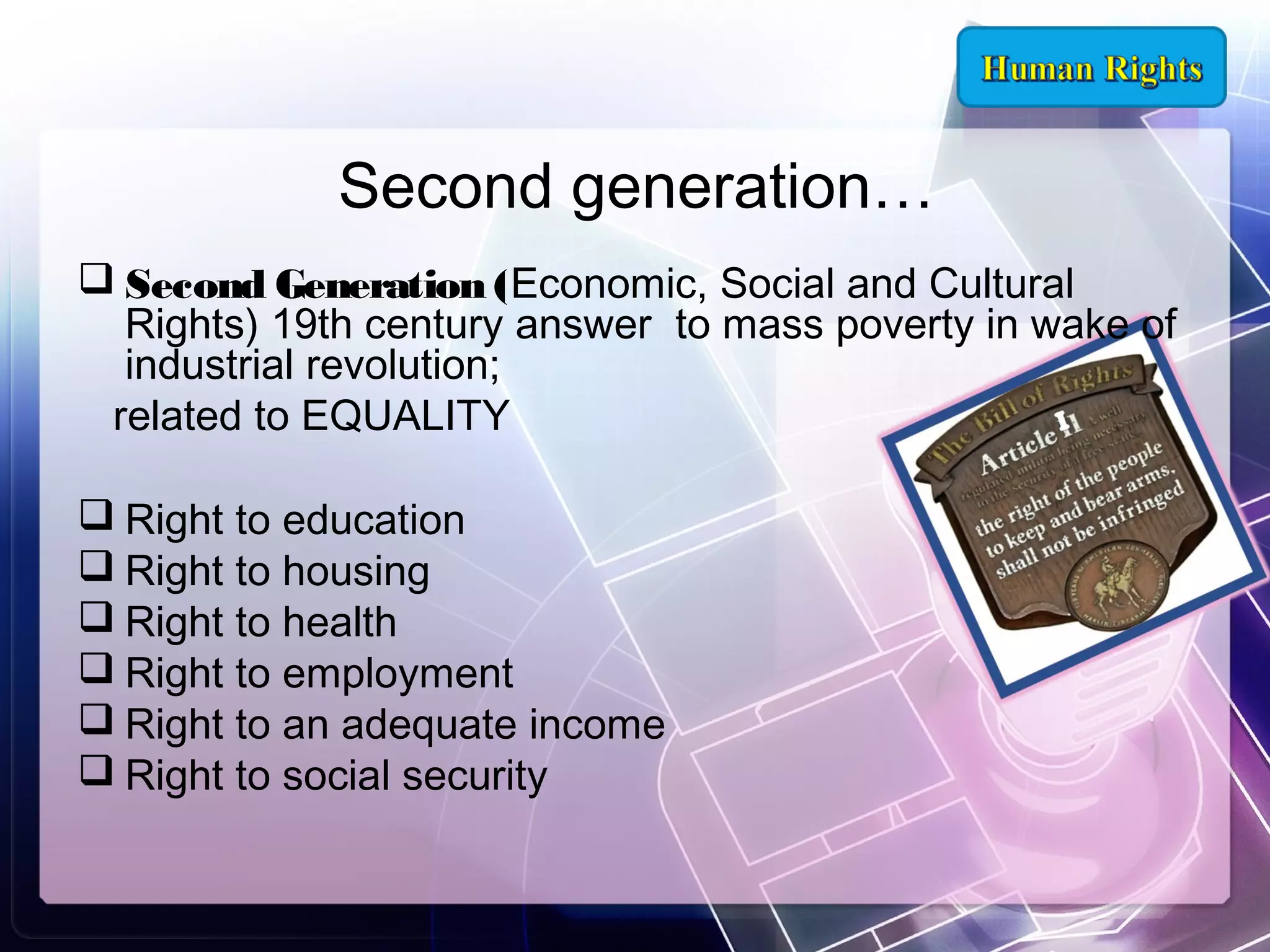 Second generation…
 Second Generation (Economic, Social and Cultural
Rights) 19th century answer to mass poverty in wake of
industrial revolution;
related to EQUALITY
 Right to education
 Right to housing
 Right to health
 Right to employment
 Right to an adequate income
 Right to social security

 