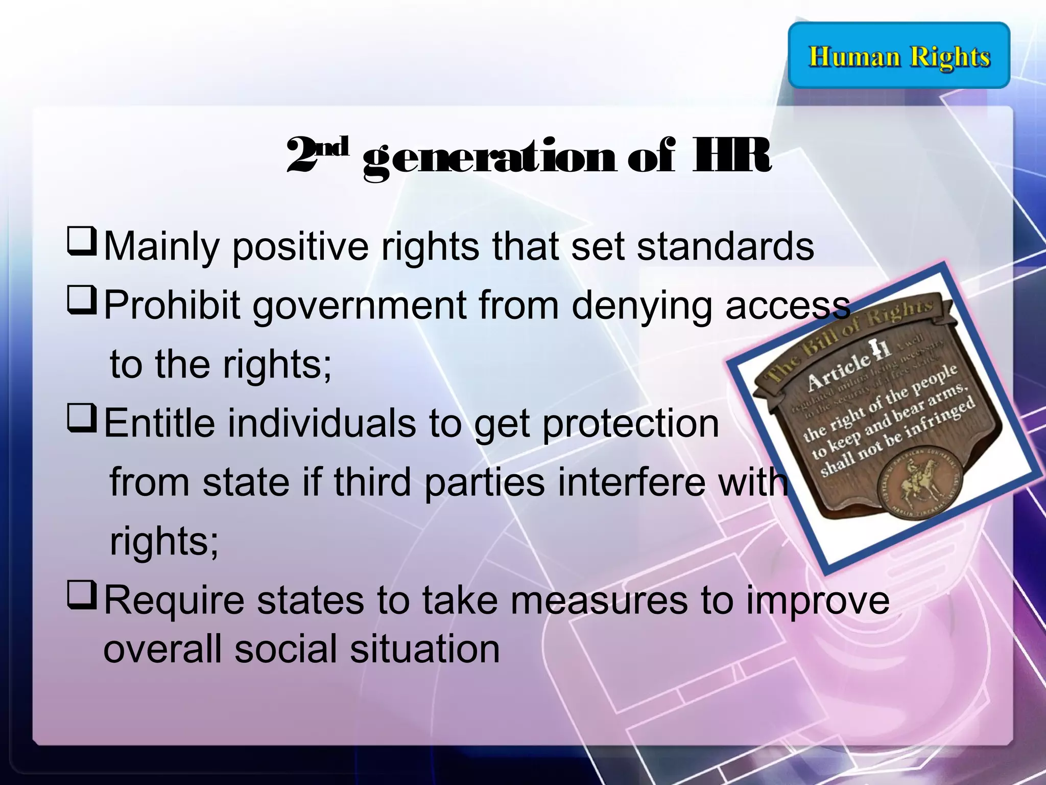 2nd generation of HR
 Mainly positive rights that set standards
 Prohibit government from denying access
to the rights;
 Entitle individuals to get protection
from state if third parties interfere with
rights;
 Require states to take measures to improve
overall social situation

 
