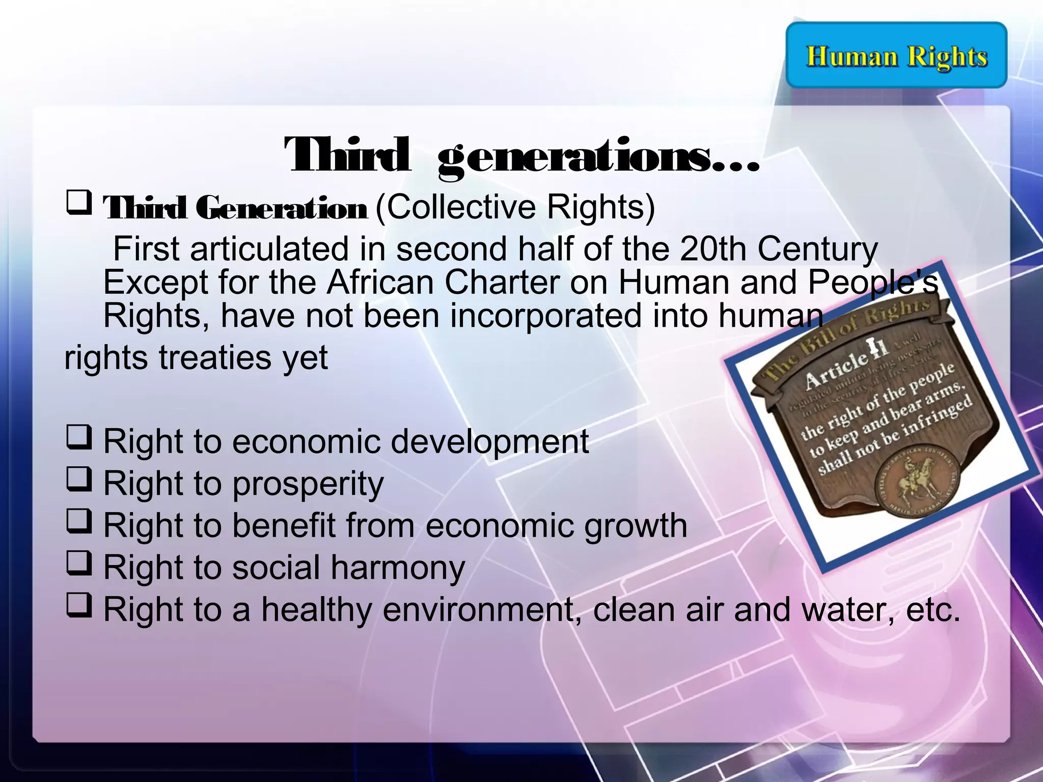 Third generations…

 Third Generation (Collective Rights)
First articulated in second half of the 20th Century
Except for the African Charter on Human and People's
Rights, have not been incorporated into human
rights treaties yet
 Right to economic development
 Right to prosperity
 Right to benefit from economic growth
 Right to social harmony
 Right to a healthy environment, clean air and water, etc.

 