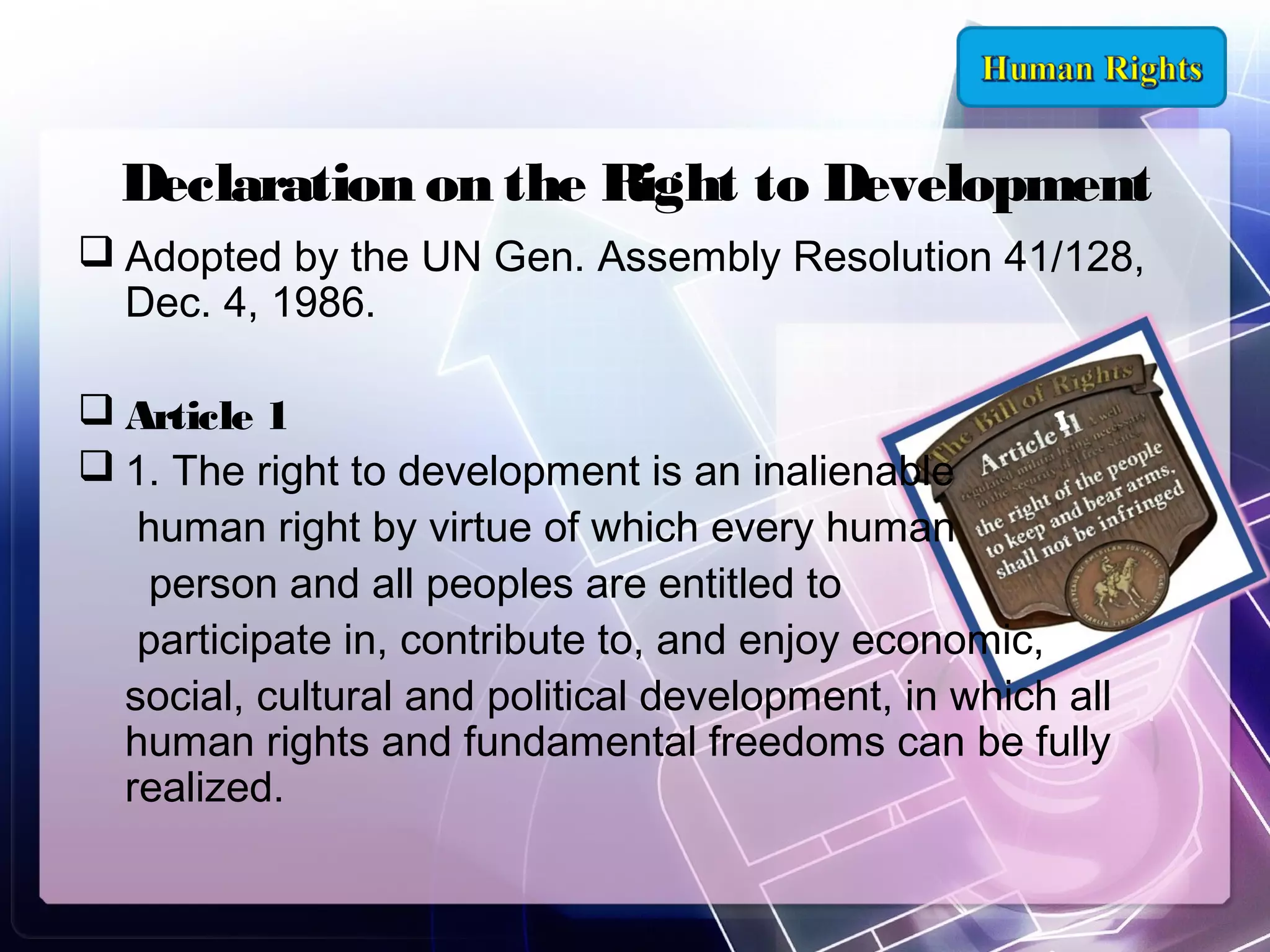 Declaration on the Right to Development
 Adopted by the UN Gen. Assembly Resolution 41/128,
Dec. 4, 1986.
 Article 1
 1. The right to development is an inalienable
human right by virtue of which every human
person and all peoples are entitled to
participate in, contribute to, and enjoy economic,
social, cultural and political development, in which all
human rights and fundamental freedoms can be fully
realized.

 