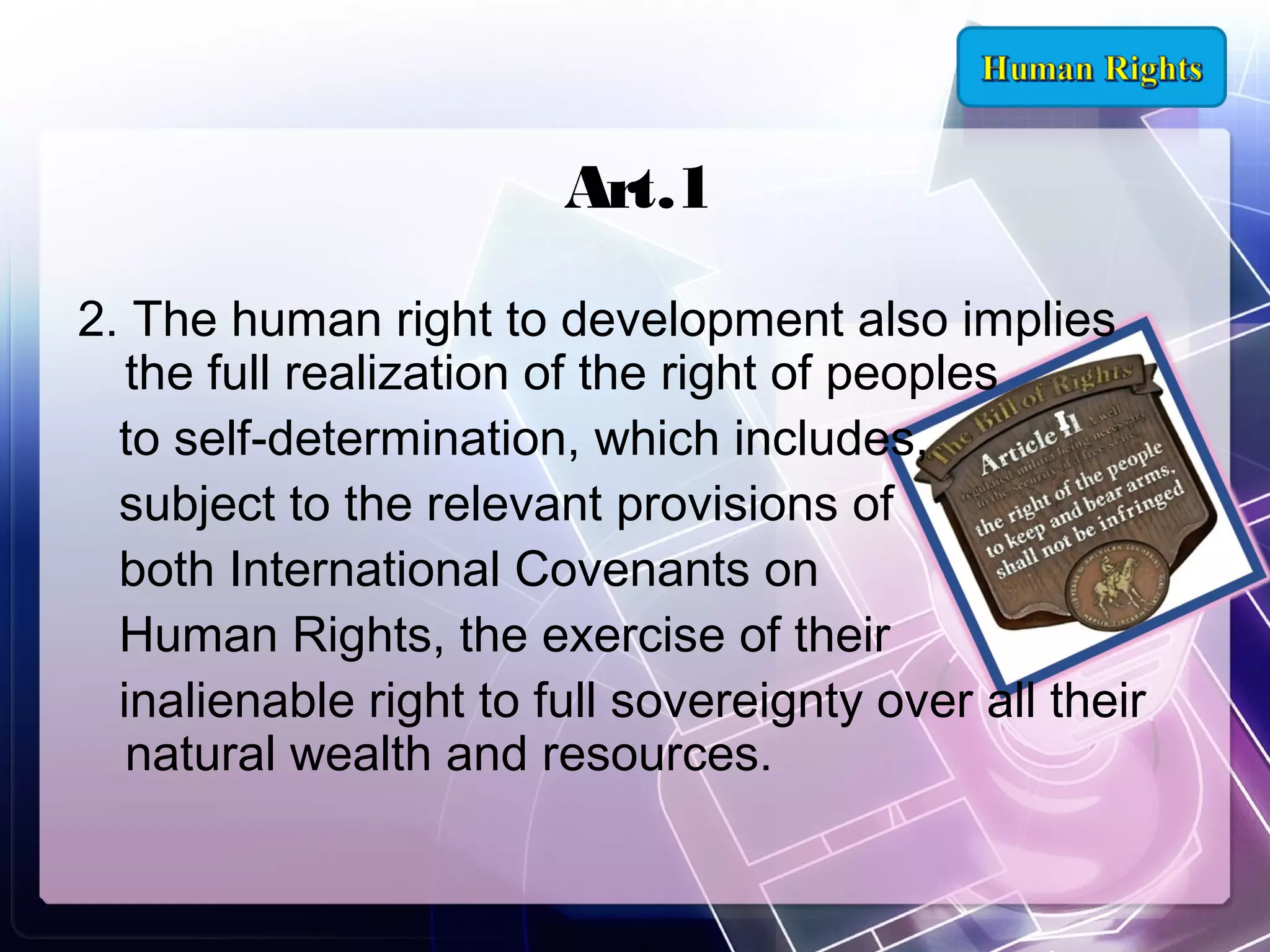 Art.1
2. The human right to development also implies
the full realization of the right of peoples
to self-determination, which includes,
subject to the relevant provisions of
both International Covenants on
Human Rights, the exercise of their
inalienable right to full sovereignty over all their
natural wealth and resources.

 