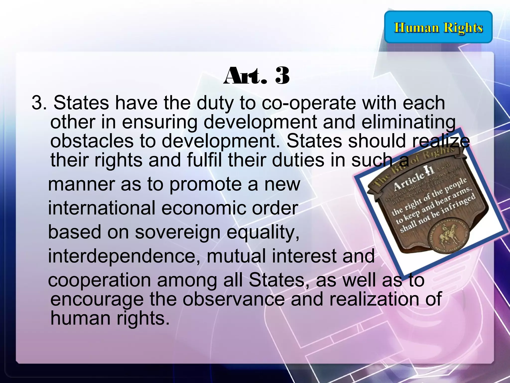 Art. 3

3. States have the duty to co-operate with each
other in ensuring development and eliminating
obstacles to development. States should realize
their rights and fulfil their duties in such a
manner as to promote a new
international economic order
based on sovereign equality,
interdependence, mutual interest and
cooperation among all States, as well as to
encourage the observance and realization of
human rights.

 