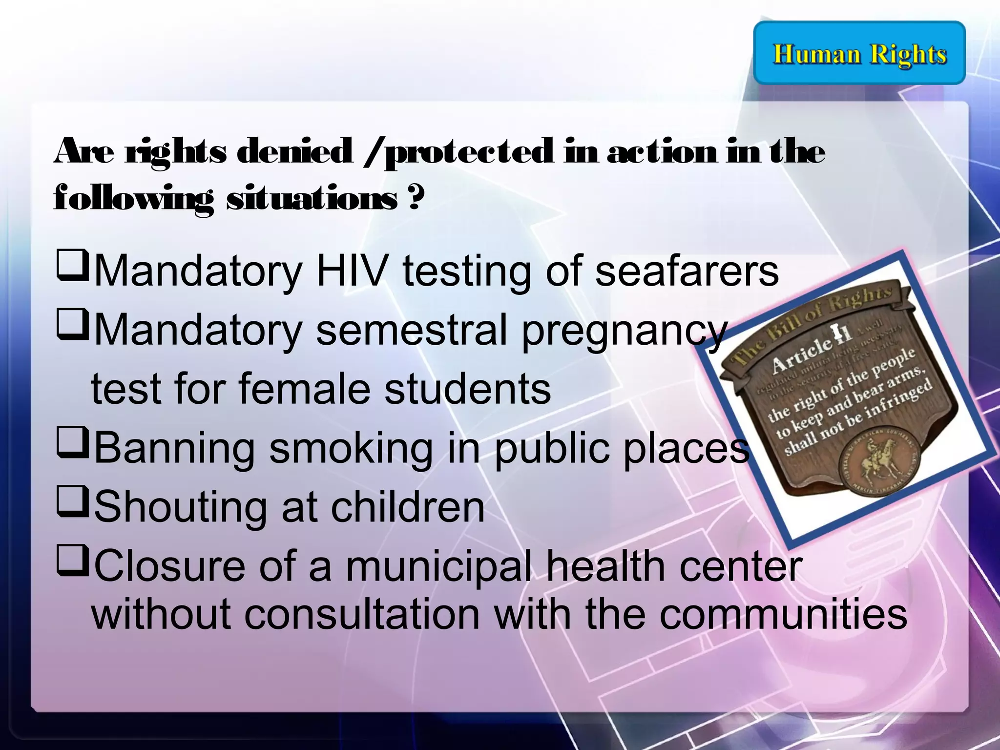 Are rights denied /protected in action in the
following situations ?

Mandatory HIV testing of seafarers
Mandatory semestral pregnancy
test for female students
Banning smoking in public places
Shouting at children
Closure of a municipal health center
without consultation with the communities

 