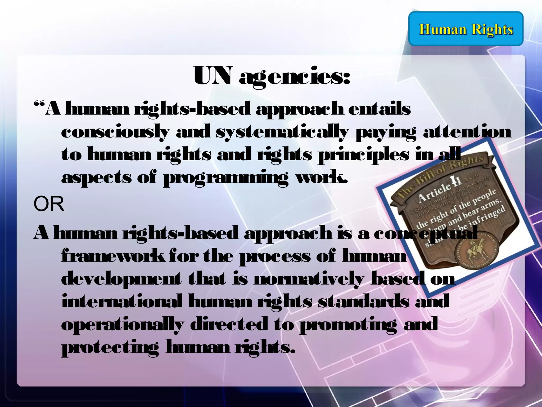 UN agencies:
“A human rights-based approach entails
consciously and systematically paying attention
to human rights and rights principles in all
aspects of programming work.
OR
A human rights-based approach is a conceptual
framework for the process of human
development that is normatively based on
international human rights standards and
operationally directed to promoting and
protecting human rights.

 