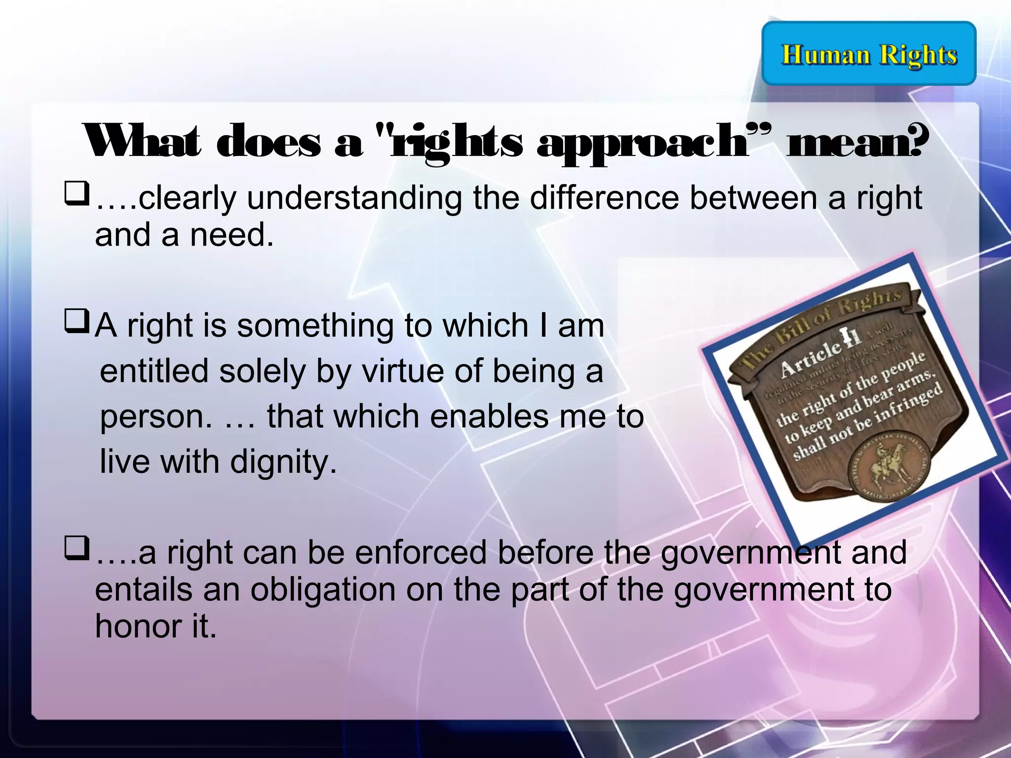 W does a "rights approach” mean?
hat
 ….clearly understanding the difference between a right
and a need. 
 A right is something to which I am
entitled solely by virtue of being a
person. … that which enables me to
live with dignity.
 ….a right can be enforced before the government and
entails an obligation on the part of the government to
honor it.

 