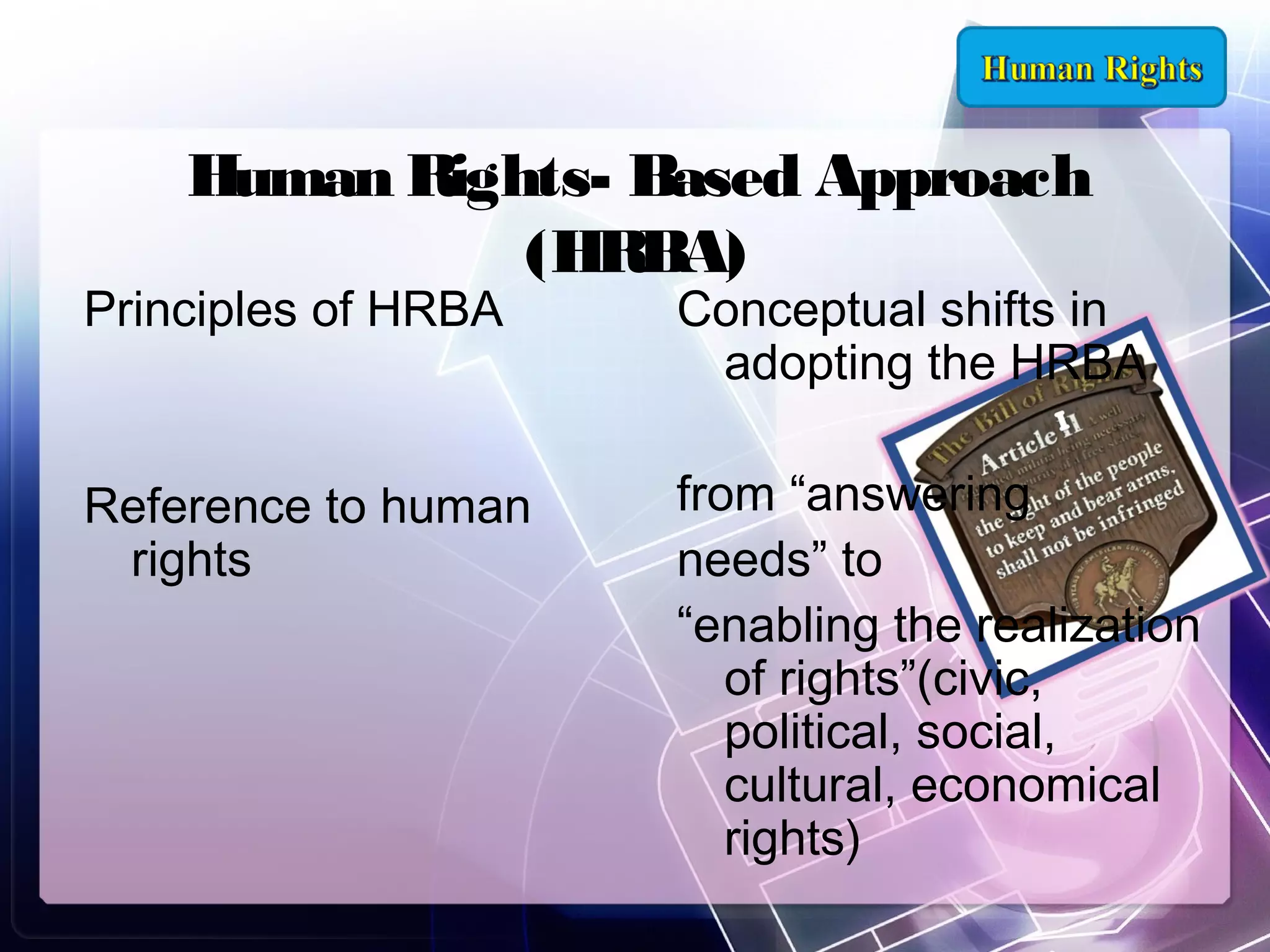 Human Rights- Based Approach
(HRBA)

Principles of HRBA

Conceptual shifts in
adopting the HRBA

Reference to human
rights

from “answering
needs” to
“enabling the realization
of rights”(civic,
political, social,
cultural, economical
rights)

 