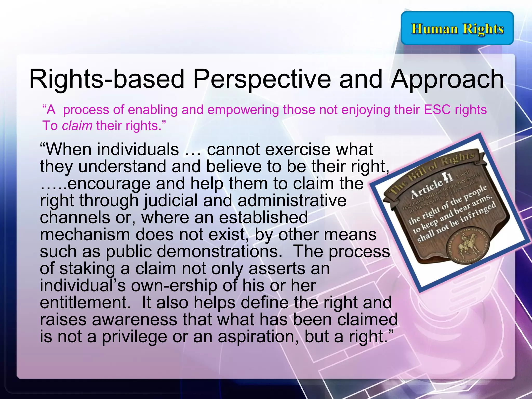 Rights-based Perspective and Approach
“A process of enabling and empowering those not enjoying their ESC rights
To claim their rights.”

“When individuals … cannot exercise what
they understand and believe to be their right,
…..encourage and help them to claim the
right through judicial and administrative
channels or, where an established
mechanism does not exist, by other means
such as public demonstrations. The process
of staking a claim not only asserts an
individual’s own­ership of his or her
entitlement. It also helps define the right and
raises awareness that what has been claimed
is not a privilege or an aspiration, but a right.”

 