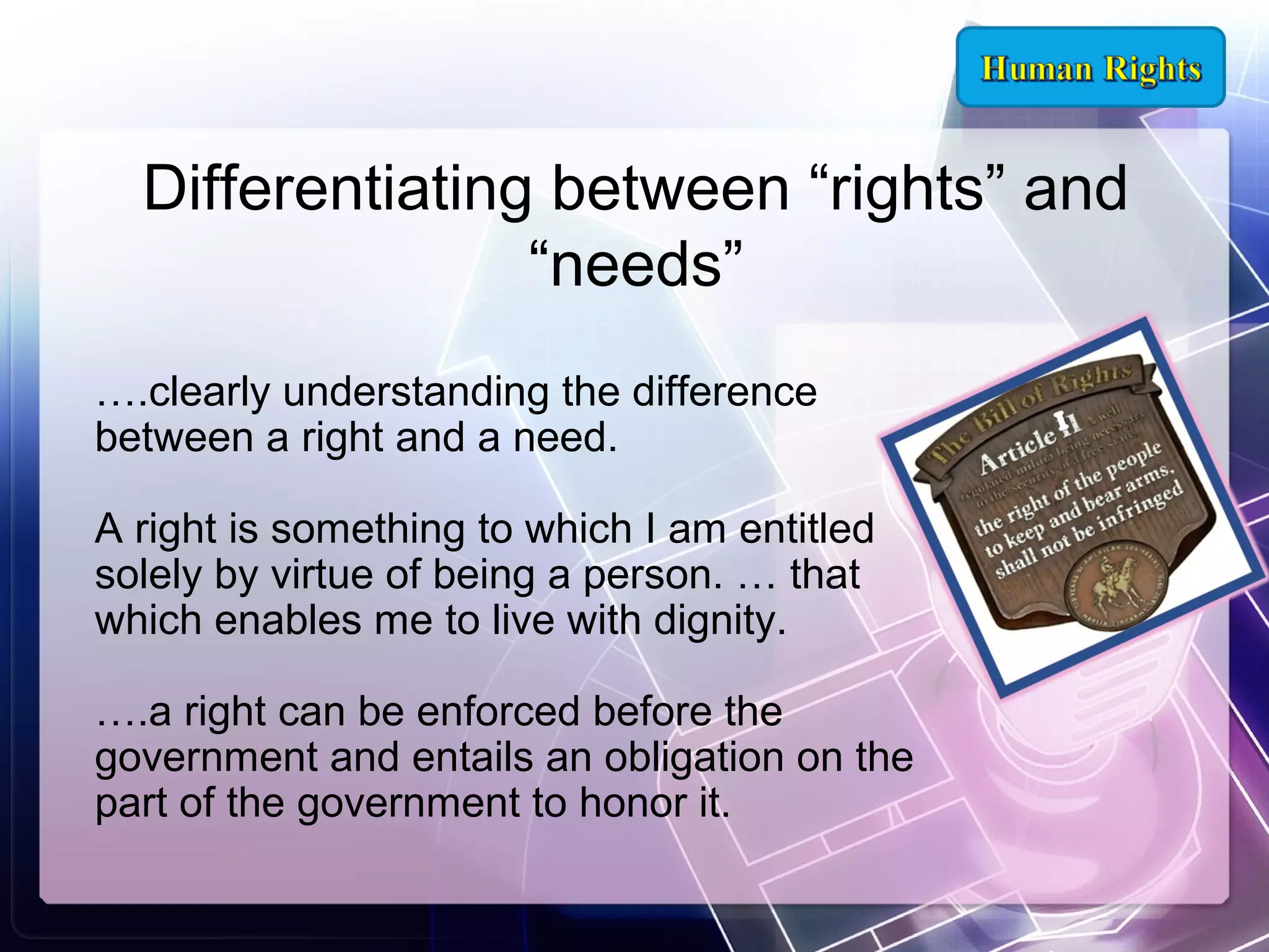 Differentiating between “rights” and
“needs”
….clearly understanding the difference
between a right and a need.
A right is something to which I am entitled
solely by virtue of being a person. … that
which enables me to live with dignity.
….a right can be enforced before the
government and entails an obligation on the
part of the government to honor it.

 