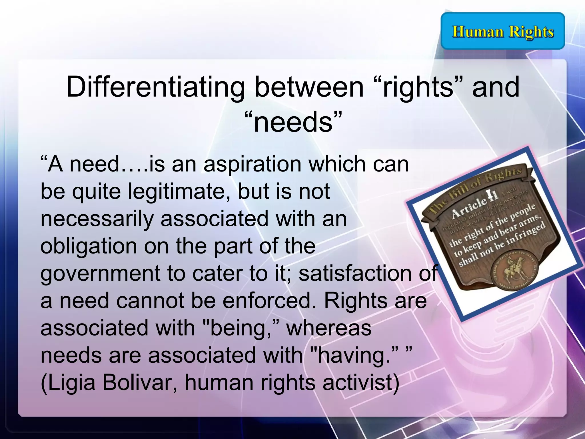 Differentiating between “rights” and
“needs”
“A need….is an aspiration which can
be quite legitimate, but is not
necessarily associated with an
obligation on the part of the
government to cater to it; satisfaction of
a need cannot be enforced. Rights are
associated with "being,” whereas
needs are associated with "having.” ”
(Ligia Bolivar, human rights activist)

 