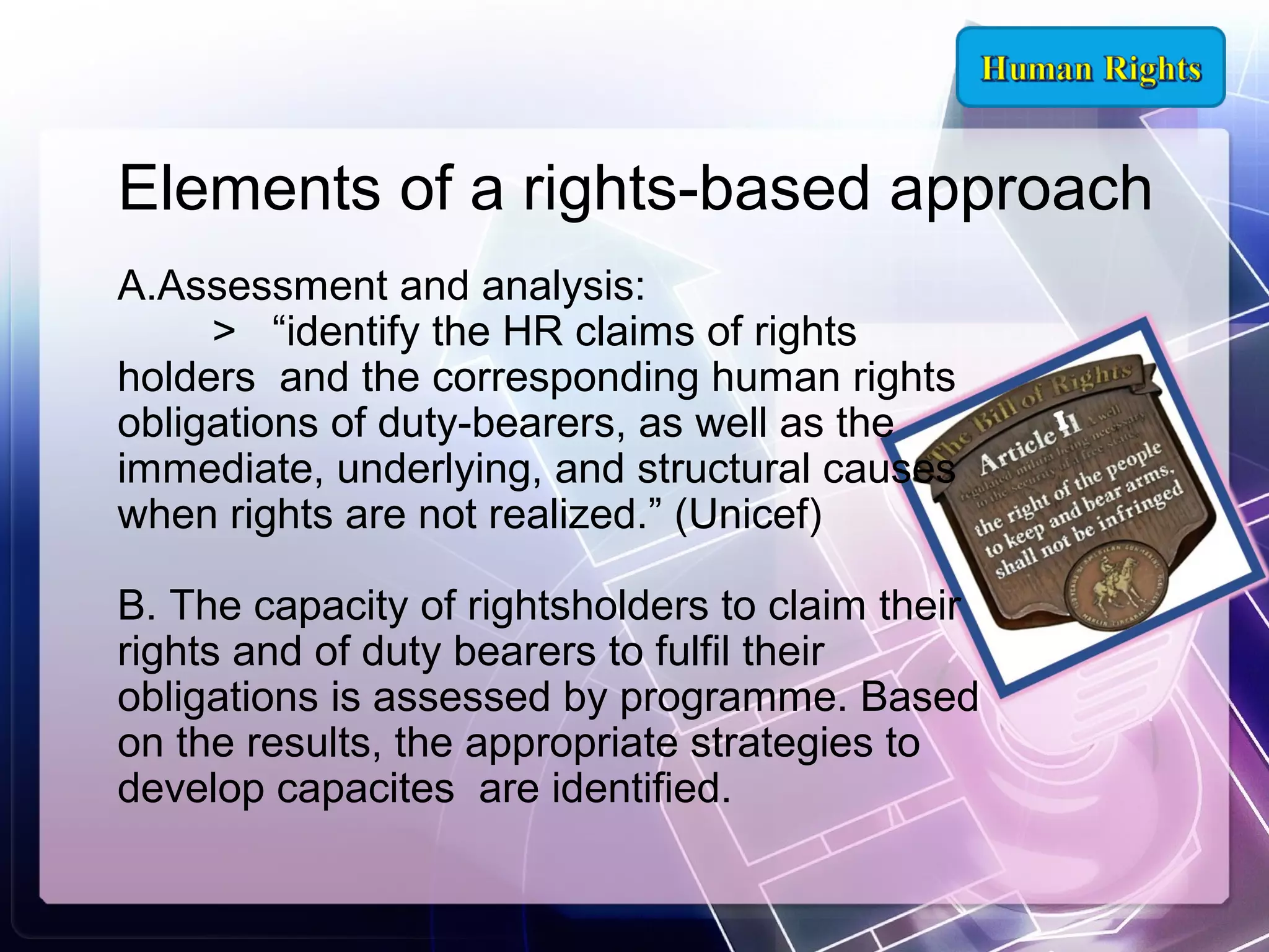 Elements of a rights-based approach
A.Assessment and analysis:
> “identify the HR claims of rights
holders and the corresponding human rights
obligations of duty-bearers, as well as the
immediate, underlying, and structural causes
when rights are not realized.” (Unicef)
B. The capacity of rightsholders to claim their
rights and of duty bearers to fulfil their
obligations is assessed by programme. Based
on the results, the appropriate strategies to
develop capacites are identified.

 