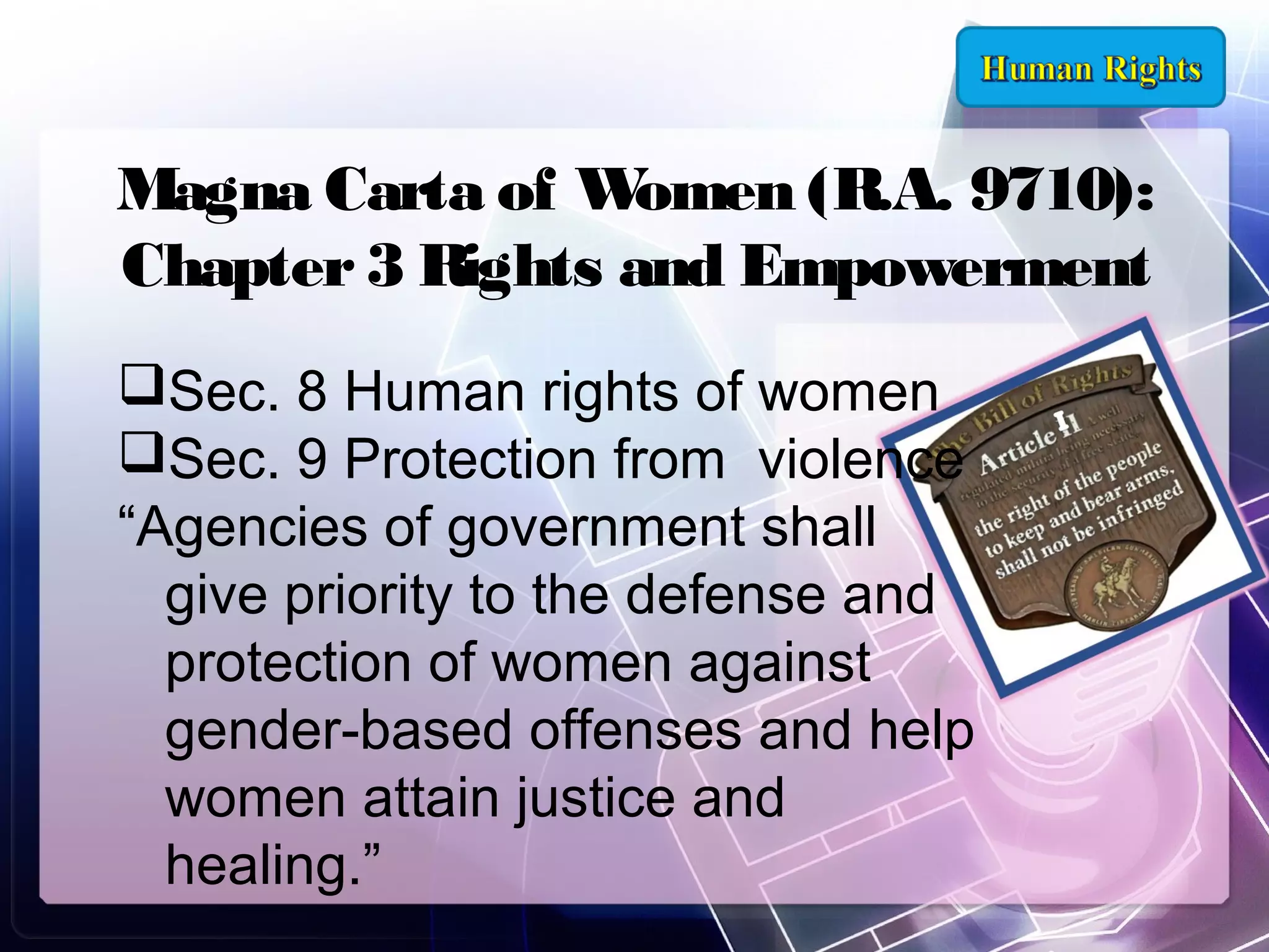 Magna Carta of W
omen (R.A. 9710):
Chapter 3 Rights and Empowerment
Sec. 8 Human rights of women
Sec. 9 Protection from violence
“Agencies of government shall
give priority to the defense and
protection of women against
gender-based offenses and help
women attain justice and
healing.”

 