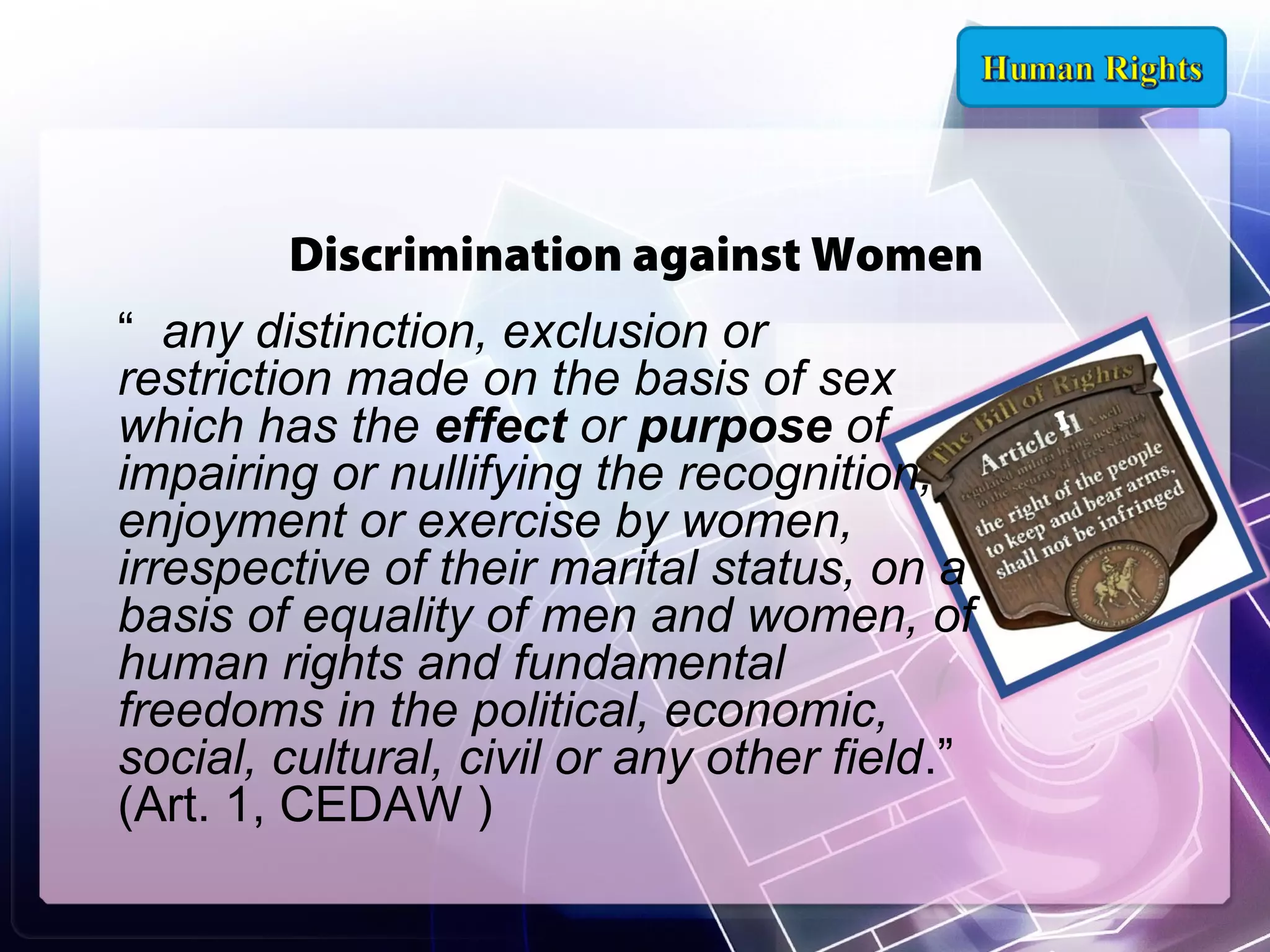 Discrimination against Women
“ any distinction, exclusion or
restriction made on the basis of sex
which has the effect or purpose of
impairing or nullifying the recognition,
enjoyment or exercise by women,
irrespective of their marital status, on a
basis of equality of men and women, of
human rights and fundamental
freedoms in the political, economic,
social, cultural, civil or any other field.”
(Art. 1, CEDAW )

 