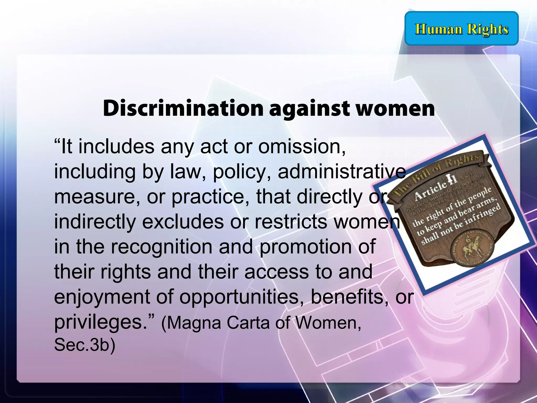 Discrimination against women
“It includes any act or omission,
including by law, policy, administrative
measure, or practice, that directly or
indirectly excludes or restricts women
in the recognition and promotion of
their rights and their access to and
enjoyment of opportunities, benefits, or
privileges.” (Magna Carta of Women,
Sec.3b)

 