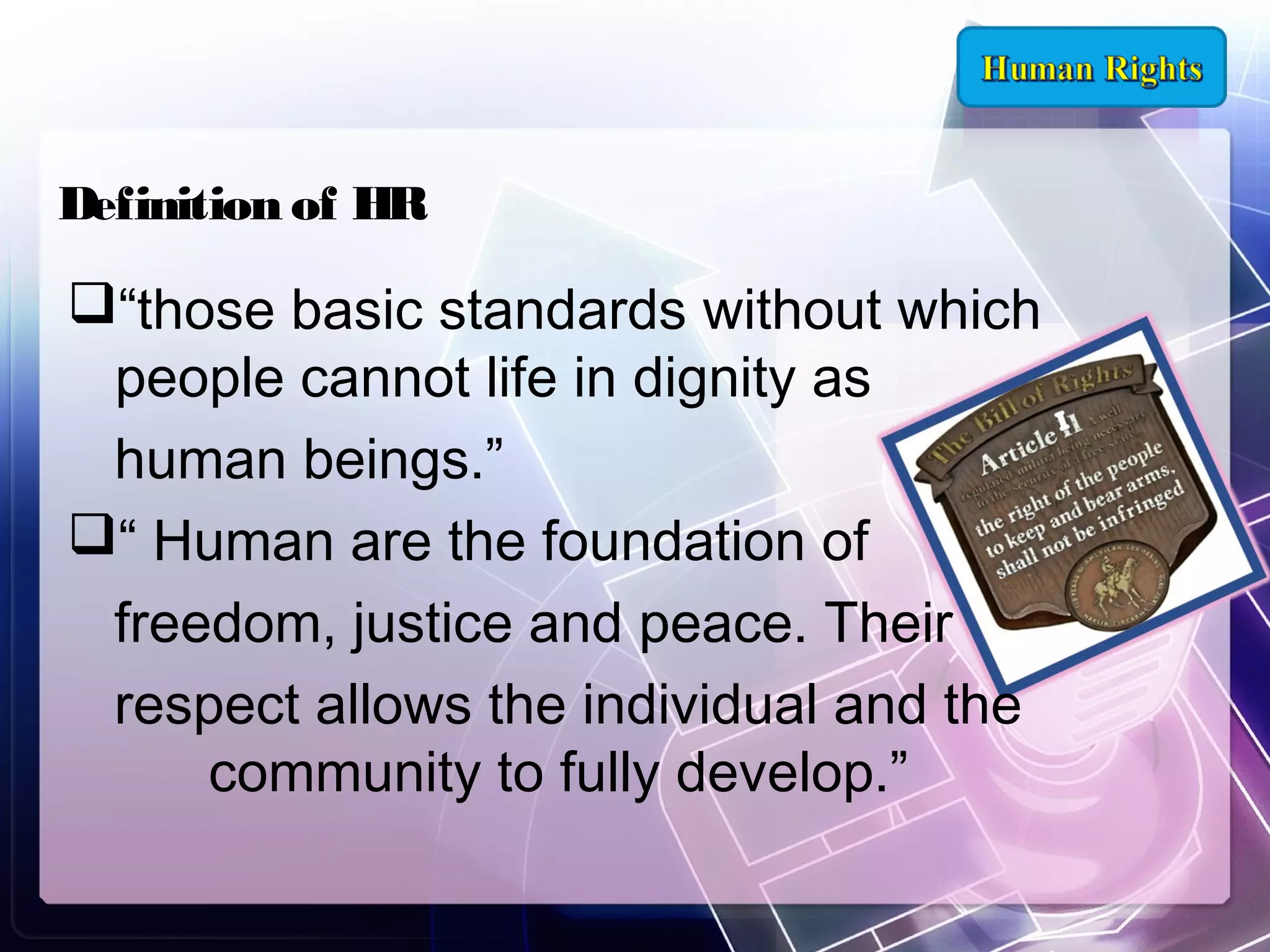 Definition of HR

“those basic standards without which
people cannot life in dignity as
human beings.”
“ Human are the foundation of
freedom, justice and peace. Their
respect allows the individual and the
community to fully develop.”

 