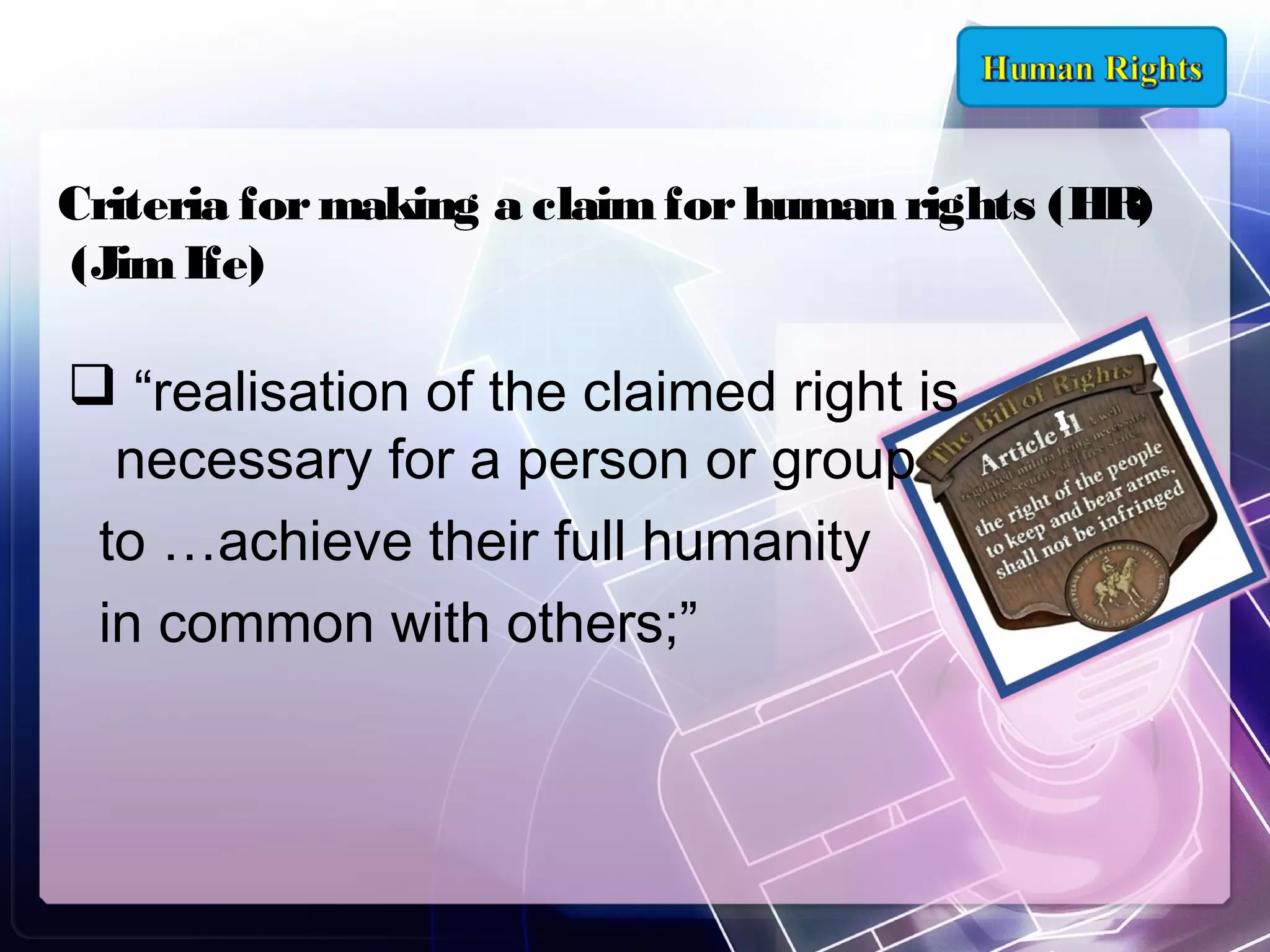 Criteria for making a claim for human rights (HR)
(Jim Ife)

 “realisation of the claimed right is
necessary for a person or group
to …achieve their full humanity
in common with others;”

 