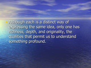 Although each is a distinct way of expressing the same idea, only one has richness, depth, and originality, the qualities that permit us to understand something profound. 