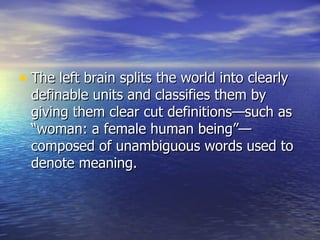 The left brain splits the world into clearly definable units and classifies them by giving them clear cut definitions—such as “woman: a female human being”—composed of unambiguous words used to denote meaning. 