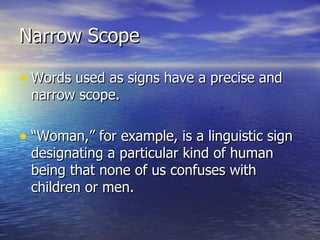 Narrow Scope Words used as signs have a precise and narrow scope.  “Woman,” for example, is a linguistic sign designating a particular kind of human being that none of us confuses with children or men. 