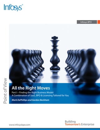 Infosys BPO
Point of View




                  All the Right Moves
                  Part I – Finding the Right Business Model:
                  A Combination of SaaS, BPO & Licensing Tailored for You
                  Mark DePhillips and Gordon Beckham




                www.infosysbpo.com
 