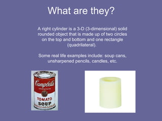 What are they? A right cylinder is a 3-D (3-dimensional) solid rounded object that is made up of two circles on the top and bottom and one rectangle (quadrilateral). Some real life examples include: soup cans, unsharpened pencils, candles, etc.