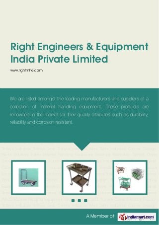 A Member of
Right Engineers & Equipment
India Private Limited
www.rightmhe.com
Platform Trolleys Industrial Trolleys Lean Trollyes Industrial Work Table Industrial Cabinet Storage
Racks Industrial Pallets Material Handling Equipment Structural Fabrication Translift Crane
Solutions Platform Trolleys Industrial Trolleys Lean Trollyes Industrial Work Table Industrial
Cabinet Storage Racks Industrial Pallets Material Handling Equipment Structural
Fabrication Translift Crane Solutions Platform Trolleys Industrial Trolleys Lean Trollyes Industrial
Work Table Industrial Cabinet Storage Racks Industrial Pallets Material Handling
Equipment Structural Fabrication Translift Crane Solutions Platform Trolleys Industrial
Trolleys Lean Trollyes Industrial Work Table Industrial Cabinet Storage Racks Industrial
Pallets Material Handling Equipment Structural Fabrication Translift Crane Solutions Platform
Trolleys Industrial Trolleys Lean Trollyes Industrial Work Table Industrial Cabinet Storage
Racks Industrial Pallets Material Handling Equipment Structural Fabrication Translift Crane
Solutions Platform Trolleys Industrial Trolleys Lean Trollyes Industrial Work Table Industrial
Cabinet Storage Racks Industrial Pallets Material Handling Equipment Structural
Fabrication Translift Crane Solutions Platform Trolleys Industrial Trolleys Lean Trollyes Industrial
Work Table Industrial Cabinet Storage Racks Industrial Pallets Material Handling
Equipment Structural Fabrication Translift Crane Solutions Platform Trolleys Industrial
Trolleys Lean Trollyes Industrial Work Table Industrial Cabinet Storage Racks Industrial
Pallets Material Handling Equipment Structural Fabrication Translift Crane Solutions Platform
Trolleys Industrial Trolleys Lean Trollyes Industrial Work Table Industrial Cabinet Storage
We are listed amongst the leading manufacturers and suppliers of a
collection of material handling equipment. These products are
renowned in the market for their quality attributes such as durability,
reliability and corrosion resistant.
 