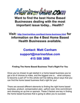 Want to find the best Home Based
        Businesses dealing with the most
         important issue today... Health?

 Visit: http://marinerblue.com/best-home-business.html for
  information on the 4 Best Home Based
         Health Businesses available.

                Contact: Matt Canham
              support@marinerblue.com
                    415 508 3898

     Finding The Home Based Business That’s Right For You


Once you’ve chosen to get started in a home based business you’ve
got a lot of choices to make, and the biggest one is… what company
to become a part of? In this article we’ll be talking about ways that you
can find the home based business that’s right for you!


There are several different elements to finding the right home based
business, product, compensation plan, upfront cost, time commitment
and choosing an up line or sponsor. These 5 factors are key in finding
the home based business that is going to allow you to succeed.
 