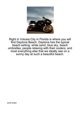 Right in Volusia City in Florida is where you will
   find Daytona Beach. Daytona has the typical
     beach setting: white sand, blue sky, beach
 umbrellas, people relaxing with their coolers, and
   most everything else that we ideally see on a
       sunny day at such a beautiful beach.




scott tucker
 