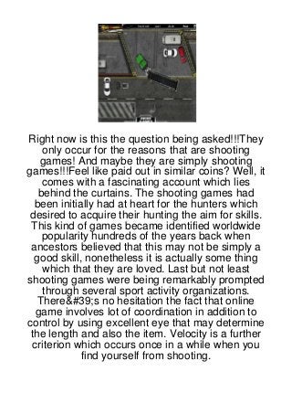 Right now is this the question being asked!!!They
    only occur for the reasons that are shooting
    games! And maybe they are simply shooting
games!!!Feel like paid out in similar coins? Well, it
    comes with a fascinating account which lies
   behind the curtains. The shooting games had
  been initially had at heart for the hunters which
 desired to acquire their hunting the aim for skills.
 This kind of games became identified worldwide
    popularity hundreds of the years back when
 ancestors believed that this may not be simply a
  good skill, nonetheless it is actually some thing
    which that they are loved. Last but not least
shooting games were being remarkably prompted
    through several sport activity organizations.
   There&#39;s no hesitation the fact that online
   game involves lot of coordination in addition to
control by using excellent eye that may determine
 the length and also the item. Velocity is a further
  criterion which occurs once in a while when you
             find yourself from shooting.
 
