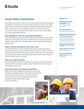 BENEFITS
Streamline right-of-way
coordination across
government agencies
and utilities
Save time and money
with more effective planning
Eliminate the time-consuming
and error-prone process
of manually sharing your
project information through
spreadsheets and drawings
Automatically identify any
conflicts and resolve them
Reduce impact on citizens
and the environment
See a near-immediate
positive return on your
investment
Accela Utility Coordination
Accela Utility Coordination makes it easy for government entities, state agencies
and utilities to collaborate and communicate regarding activities in the public
right of way. Part of the cloud-based Accela Right of Way Management suite,
Utility Coordination lets you coordinate construction work in real time,
minimizing conflicts and unnecessary street cuts while stretching budgets
and increasing pavement lifetime.
Take advantage of real-time, map-based coordination
Utility Coordination provides an effective method of coordination across entities
doing work in the public right of way, providing visibility into all construction
projects and moratoriums in a single location with the ability to filter projects
by date range.
Detect conflicts automatically and resolve them
Our conflict detection engine automatically detects conflicting projects
and moratoriums across government entities and utilities. When conflicting
projects are detected, the product automatically notifies relevant stakeholders,
facilitating communication and enabling government agencies and utilities to
resolve conflicts before it’s too late.
Make your budget go further
By sharing planned project information across agencies, participants are able
to easily identify cost-sharing opportunities. Pavement cuts can be reduced
and budgets can be saved.
Save time through more efficient coordination
Utility Coordination enables governments to save time by
eliminating redundant projects and facilitating the planning
process across entities. There is no longer a need for
meetings between multiple departments where each
party goes through project after project
from a spreadsheet.
Right of Way Management
Solution Overview
 