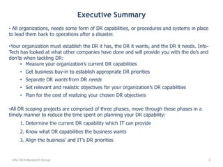 Info-Tech Research Group2Executive Summary All organizations, needs some form of DR capabilities, or procedures and systems in place to lead them back to operations after a disaster.