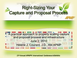 Right-Sizing Your Capture and Proposal Process A practical approach to properly scaling capture and proposal process and infrastructure June 2, 2010 Hélène J. Courard, J.D., AM.APMP 