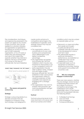 The considerations, techniques        create and/or enhance its             conditions which may be unclear
and approaches proposed in this       competitive advantage in the          or unpredictable such as:
paper can apply to any chosen         marketplace it operates. Some
scope of activity, they can be        strategic reasons that may be         • Demand is un clear and suffers
applied to a situation whereby        considered are:                         from peaks and troughs
an organization or operation is                                             • A particular skill set is un
transferring an activity to another   • The organization wishes to            available internally and needs
part of their corporate                 concentrate on its own core           to be developed or is only a
organization, or to a 3rd party or      business and competencies             short term need
where they are reviewing their          which differentiate it and          • The deliverable requires a
own role in the market they             deliver competitive                   particular standard or
operate whether it be internal or       advantage.                            performance, accreditation or
external. The focus of this paper     • The organization recognizes           certification that can be
is of course on the area of             that software QA, Test and            supplied by a 3 rd party
software QA, Test and Validation        Validation which may be very        • A specialist asset, such as
                                        important to the business is not      equipment or software is
                                        a core competency and a 3 rd          required but purchase, training
                                        party organization may be             and support is not justified with
                                        able to deliver, faster, cheaper      a business case
                                        and with higher quality
                                        because software QA, Test and
                                        Validation is their core business   2.2   Why do companies
                                      • The organization wishes to          engage in outsourcing?
                                        create an extension of their
                                        capability and capacity by          There are many reasons, whether
                                        engaging with a strategic           they be strategic and/or tactical
                                        partner                             underpinning these reasons will
                                      • The organization may want to        be a desire to enhance
                                        sharpen their processes, get        competitive advantage in the
2.1    The reason and goals for         more standardization and get        marketplace and create
outsourcing                             an outsider view.                   stakeholder value. A Cap Gemini
                                                                            Ernst and Young paper indicates
Strategic                                                                   the following drivers:
                                      Tactical
Strategic outsourcing relates to a                                          •   To Realise Cost Savings
decision and plan that are            Tactical outsourcing tends to be      •   Lack of IT Staff
integral to a company’s long          more short term in its nature and     •   Lack of Expertise
term strategy, and designed to        driven by business and market         •   To Improve Efficiency



© Insight Test Services 2005                                                                                 2
 