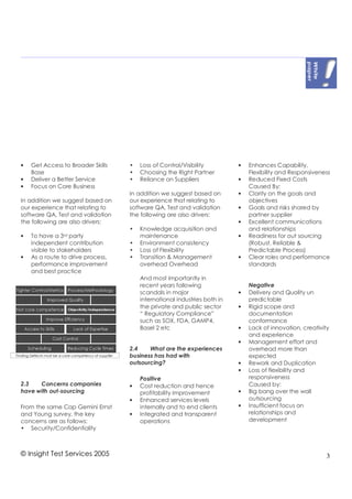 •   Get Access to Broader Skills   •   Loss of Control/Visibility         •   Enhances Capability,
    Base                           •   Choosing the Right Partner             Flexibility and Responsiveness
•   Deliver a Better Service       •   Reliance on Suppliers              •   Reduced Fixed Costs
•   Focus on Core Business                                                    Caused By:
                                   In addition we suggest based on        •   Clarity on the goals and
In addition we suggest based on    our experience that relating to            objectives
our experience that relating to    software QA, Test and validation       •   Goals and risks shared by
software QA, Test and validation   the following are also drivers:            partner supplier
the following are also drivers:                                           •   Excellent communications
                                   •   Knowledge acquisition and              and relationships
•   To have a 3 rd party               maintenance                        •   Readiness for out sourcing
    independent contribution       •   Environment consistency                (Robust, Reliable &
    visible to stakeholders        •   Loss of Flexibility                    Predictable Process)
•   As a route to drive process,   •   Transition & Management            •   Clear roles and performance
    performance improvement            overhead Overhead                      standards
    and best practice
                                       And most importantly in
                                       recent years following                 Negative
                                       scandals in major                  •   Delivery and Quality un
                                       international industries both in       predictable
                                       the private and public sector      •   Rigid scope and
                                       “ Regulatory Compliance”               documentation
                                       such as SOX, FDA, GAMP4,               conformance
                                       Basel 2 etc                        •   Lack of innovation, creativity
                                                                              and experience
                                                                          •   Management effort and
                                   2.4    What are the experiences            overhead more than
                                   business has had with                      expected
                                   outsourcing?                           •   Rework and Duplication
                                                                          •   Loss of flexibility and
                                       Positive                               responsiveness
2.3   Concerns companies           •   Cost reduction and hence               Caused by:
have with out-sourcing                 profitability improvement          •   Big bang over the wall
                                   •   Enhanced services levels               outsourcing
From the same Cap Gemini Ernst         internally and to end clients      •   Insufficient focus on
and Young survey, the key          •   Integrated and transparent             relationships and
concerns are as follows:               operations                             development
• Security/Confidentiality



© Insight Test Services 2005                                                                               3
 