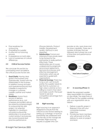 •     Poor readiness for                 (Process Maturity, Product          provide on site, near shore and
      outsourcing                        stability, Development              far shore capability. There are a
•     Overselling by supplier            quality, staff buy in and           number of phases that are
•     In effective out sourcing          expertise)                          followed; each phase has a set
      process                         3. Relationships: Formal and           of time lines and performance
•     In experience on both sides        informal at many levels need        standards.
•     Lack of awareness of cultural      to be formed for the
      differences                        partnership to really perform
                                         effectively. These
2.5      Critical Success Factors        relationships are of course
                                         underpinned by pragmatic
We conclude this section by              service level agreements,
summarizing what we believe              best practice process and
the critical success factors are:        effective Management
                                         information which are all
1. Goal Clarity: Having clear            essential to guide both
   goals in the business and             organizations.
   operationally, shared with the     4. Financial Synergy: There has
   stakeholders in the business.         to be a win –win for both
   In addition having and plan           parties the supplier needs to
   and operational process that          feel that his customer is a
   is flexible to respond to             high value customer so he is        3.1    In-sourcing (Phase 1)
   changes in customer,                  willing to invest in that client
   supplier, partner and market          and make a profit. The buyer        Ideally the proposed supplier
   needs.                                needs to see real                   takes responsibility for a project
2. Readiness: A poor track               competitive advantage from          on site initially. The objectives of
   record of delivery                    the supplier.                       this Phase for the supplier working
   performance (e.g. cost,                                                   with your organization are as
   schedule and quality) will not                                            follows:
   be solved by jumping straight      3.0     Right-sourcing
   to outsourcing the next                                                   1. Deliver a specific project /
   project. An essential              Right sourcing is an approach             Release in line with your
   ingredient in creating a           designed to ensure that the               companies business
   successful outsourcing             critical success factors relating to      objectives.
   relationship is to ensure that     setting up a strategic or tactical     2. Provide key team members
   current product and process        partnership are addressed and             who will be part of off site
   are moved towards best             that the risks of the change are          delivery to work on project
   practice performance               minimized. Right sourcing                 and learn
                                      requires a supplier who can


© Insight Test Services 2005                                                                                   4
 