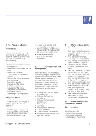 4. Key Processes & Systems            • Source code control and               5.1     What should you look for
                                        configuration management              in a supplier?
4.1 Processes                         • Defect reporting and tracking
                                        system ideally integrated with        •    Their core competence and
In order for any right-sourcing         the test management tools                  capability is software QA, Test
relationship to be effective it is    • Test Automation tools                      and Validation
essential that the key processes        (Functional and Non                   •    They can demonstrate a
are agreed, defined and                 Functional).                               knowledge of best practice
documented:                                                                   •    They have a track record of
                                                                                   similar successful projects
• The development process and                                                 •    You meet the key people
  methodology                         5.0    Supplier selection and                and feel comfortable with
• The test process through the life   management                                   them
  cycle                                                                       •    They are committed to taking
• The source code and                 There are many considerations                ownership and sharing risk
  configuration management            when seldctingh a supplier to be        •    They have a clearly defined
  process                             right sourcing partner. It is best to        process and approach
• The release process internally      define the requirements of a            •    They have a local presence
  and externally                      supplier in an RFQ. This is not              and project management
• The defect and fix                  intended to go into detail, but         •    Their commercial model is fair
  management process                  just highlight some of the key          •    They are flexible, responsive
• The Test environment                features that should be in the               and collaborative during the
  management process                  definition of requirements.                  sales and negotiation
• The communications and                                                           process as an indicator they
  escalation process                                                               are easy to work with.
                                      • Statement of business goals
• The change control process                                                  •    They demonstrate where
                                        and objectives
                                                                                   they can add value
                                      • Statement of business
4.2 Systems & Tools                                                                immediately and over time
                                        conditions
                                      • Statement of contract
Key systems that need to be in          requirements                          5.2.1 Supplier selection and
place support the above               • Deliverables                          management process
processes                             • Schedule
                                      • Any available estimates               5.2.1    Selection
• Test Management System to           • Quality standards
  manage test development,            • Contract Terms & conditions           •   Profile of supplier
  execution and results with          • Details of the evaluation and         •   Request for proposal
  traceability end to end               selection process                     •   Proposal evaluation
                                                                              •   Meeting and Presentation



© Insight Test Services 2005                                                                                    6
 