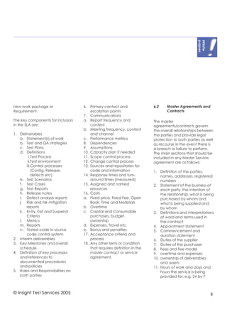new work package or                6. Primary contact and                6.2    Master Agreements and
Requirement.                           escalation points                        Contracts
                                   7. Communications
The key components for inclusion   a. Report frequency and               The master
in the SLA are:                        content                           agreements/contracts govern
                                   b. Meeting frequency, content         the overall relationships between
1. Deliverables                        and channel                       the parties and provide legal
   a. Statement(s) of work         c. Performance metrics                protection to both parties as well
   b. Test and QA strategies       8. Dependencies                       as recourse in the event there is
   c. Test Plans                   9. Assumptions                        a breach or failure to perform.
   d. Definitions                  10. Capacity plan if needed           The main sections that should be
         i.Test Process            11. Scope control process             included in any Master Service
        ii.Test environment        12. Change control process            agreement are as follows:
       iii.Control processes       13. Sources and repositories for
           (Config, Release,           code and information              1. Definition of the parties,
           defects etc)            14. Response times and turn-              names, addresses, registered
   e. Test Scenarios                   around times (measured)               numbers
   f. Test Cases                   15. Assigned and named                2. Statement of the business of
   g. Test Reports                     resources                             each party, the intention of
   h. Release notes                16. Costs                                 the relationship, what is being
   i. Defect analysis reports      a. Fixed price, Fixed Fee, Open           purchased by whom and
   j. Risk and risk mitigation         Book, Time and Materials              what is being supplied and
       reports                     b. Overtime                               by whom
   k. Entry, Exit and Suspend      c. Capital and Consumable             3. Definitions and interpretations
       Criteria                        purchases, budget,                    of word and terms used in
   l. Metrics                          ownership                             the contract
   m. Reports                      d. Expenses, Travel etc               4. Appointment statement
   n. Tested code in source        e. Bonus and penalties                5. Commencement and
       code control system         17. Acceptance criteria and               duration statement
2. Interim deliverables                process                           6. Duties of the supplier
3. Key Milestones and overall      18. Any other term or condition       7. Duties of the purchaser
   schedule                            that requires definition in the   8. Fees and Fee model
4. Definition of key processes         master contract or service        9. overtime and expenses
   and references to                   agreement.                        10. ownership of deliverables
   documented procedures                                                     and assets
   and policies                                                          11. Hours of work and days and
5. Roles and Responsibilities on                                             hours the service is being
   both parties                                                              provided for, e.g. 24 by 7



© Insight Test Services 2005                                                                              8
 