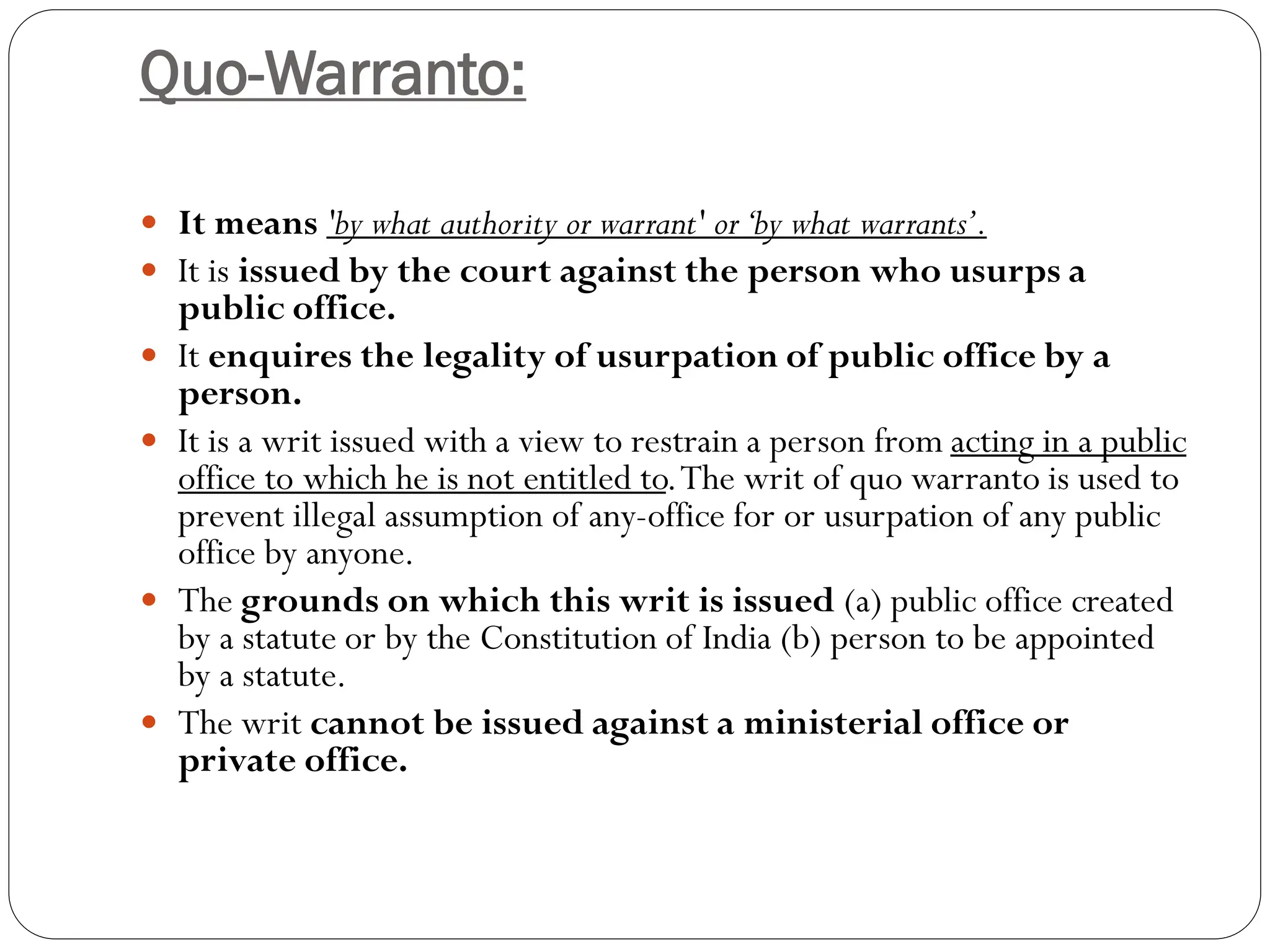 Quo-Warranto:
 It means 'by what authority or warrant' or‘by what warrants’.
 It is issued by the court against the person who usurps a
public office.
 It enquires the legality of usurpation of public office by a
person.
 It is a writ issued with a view to restrain a person from acting in a public
office to which he is not entitled to.The writ of quo warranto is used to
prevent illegal assumption of any-office for or usurpation of any public
office by anyone.
 The grounds on which this writ is issued (a) public office created
by a statute or by the Constitution of India (b) person to be appointed
by a statute.
 The writ cannot be issued against a ministerial office or
private office.
 