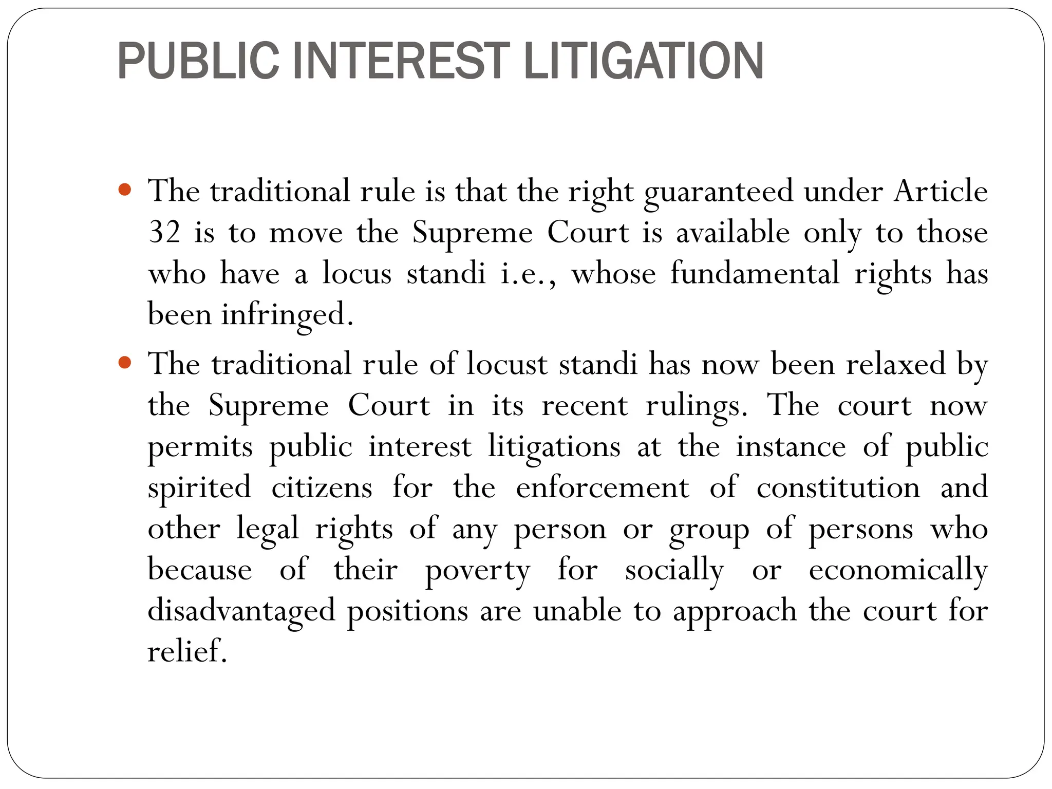 PUBLIC INTEREST LITIGATION
 The traditional rule is that the right guaranteed under Article
32 is to move the Supreme Court is available only to those
who have a locus standi i.e., whose fundamental rights has
been infringed.
 The traditional rule of locust standi has now been relaxed by
the Supreme Court in its recent rulings. The court now
permits public interest litigations at the instance of public
spirited citizens for the enforcement of constitution and
other legal rights of any person or group of persons who
because of their poverty for socially or economically
disadvantaged positions are unable to approach the court for
relief.
 