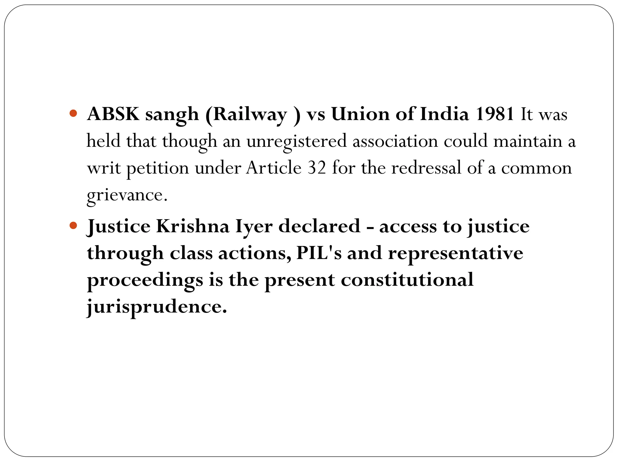  ABSK sangh (Railway ) vs Union of India 1981 It was
held that though an unregistered association could maintain a
writ petition under Article 32 for the redressal of a common
grievance.
 Justice Krishna Iyer declared - access to justice
through class actions, PIL's and representative
proceedings is the present constitutional
jurisprudence.
 