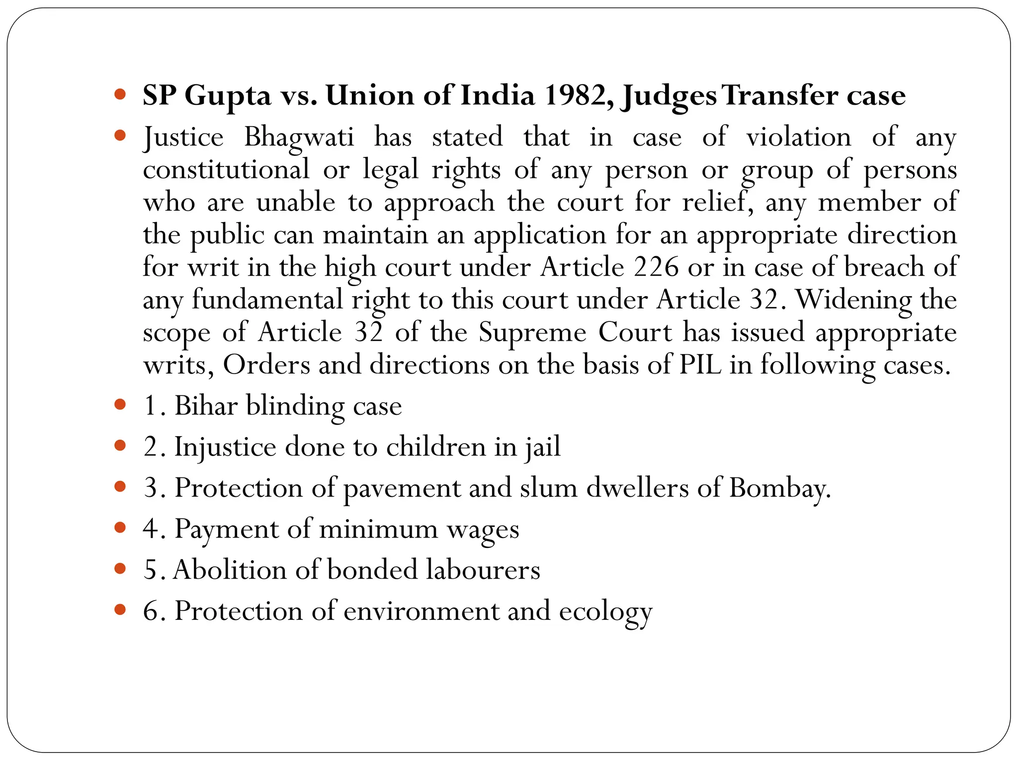  SP Gupta vs. Union of India 1982, JudgesTransfer case
 Justice Bhagwati has stated that in case of violation of any
constitutional or legal rights of any person or group of persons
who are unable to approach the court for relief, any member of
the public can maintain an application for an appropriate direction
for writ in the high court under Article 226 or in case of breach of
any fundamental right to this court under Article 32.Widening the
scope of Article 32 of the Supreme Court has issued appropriate
writs, Orders and directions on the basis of PIL in following cases.
 1. Bihar blinding case
 2. Injustice done to children in jail
 3. Protection of pavement and slum dwellers of Bombay.
 4. Payment of minimum wages
 5.Abolition of bonded labourers
 6. Protection of environment and ecology
 